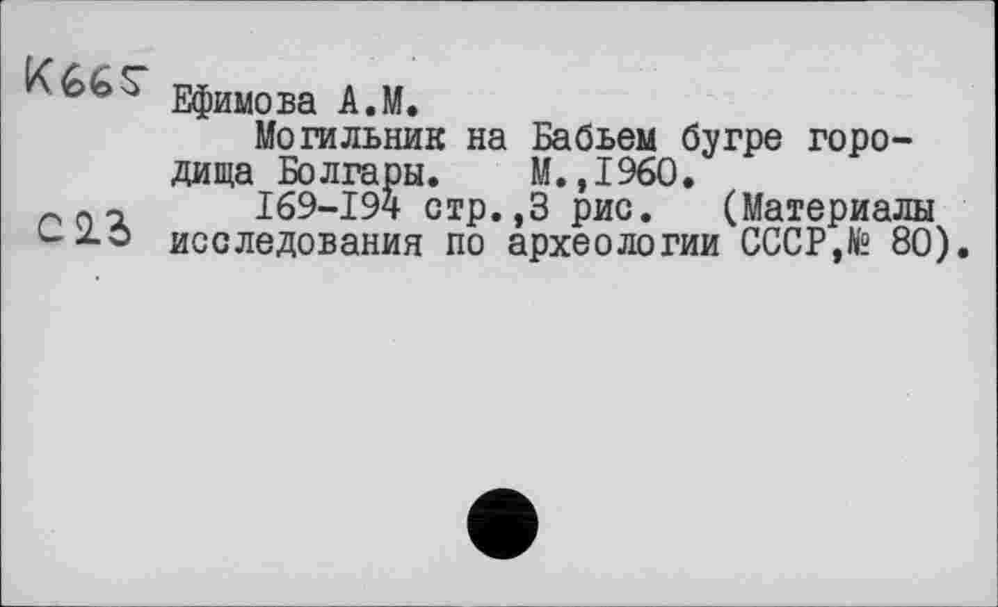 ﻿Ефимова A.M.
Могильник на Бабьем бугре городища Болгары. М.,1960.
n п-i I69-I94 стр.,3 рис. (Материалы исследования по археологии СССР,te 80).